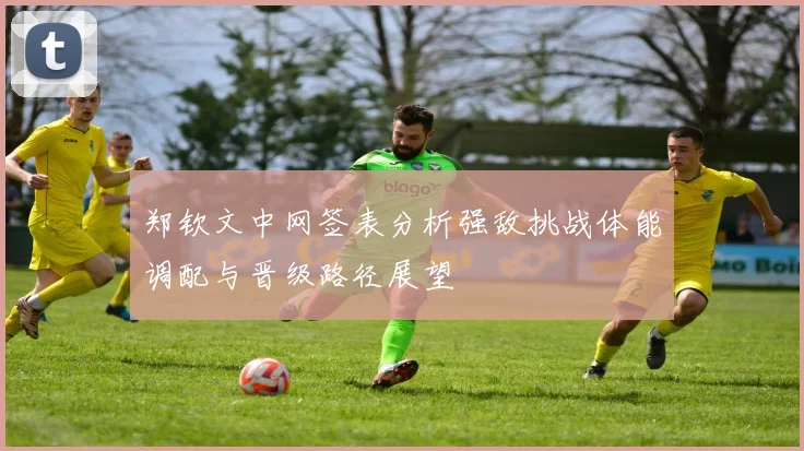 郑钦文中网签表分析强敌挑战体能调配与晋级路径展望