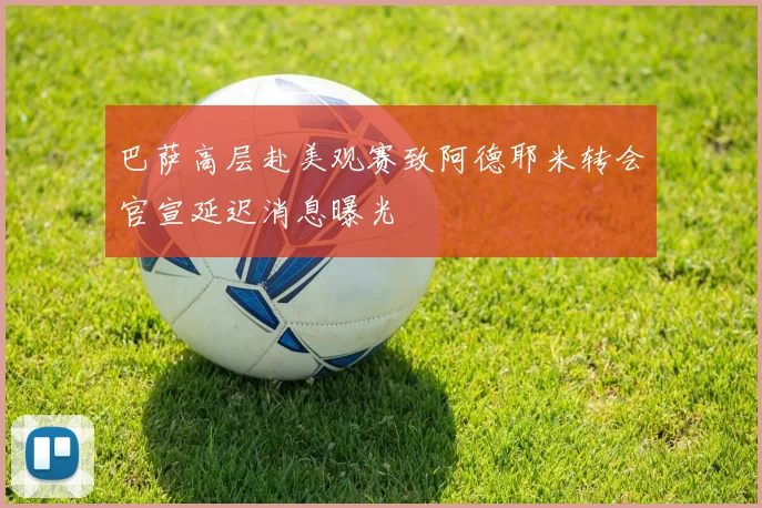 巴萨高层赴美观赛致阿德耶米转会官宣延迟消息曝光