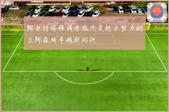 阿尔特塔强调夺冠只是起点努力树立阿森纳卓越新标杆