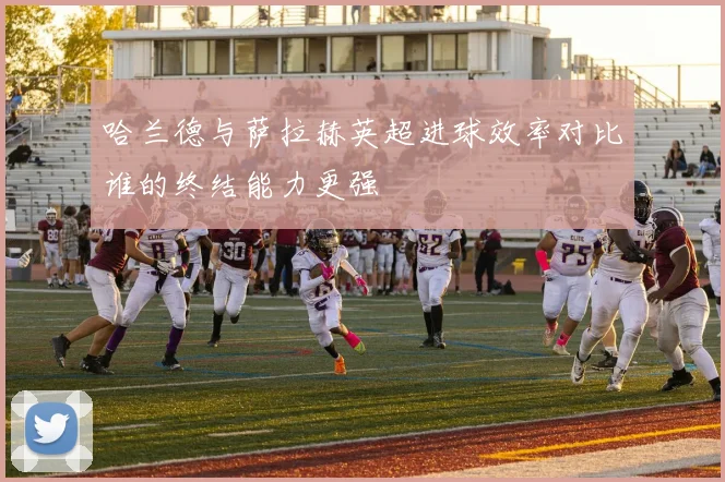 哈兰德与萨拉赫英超进球效率对比谁的终结能力更强