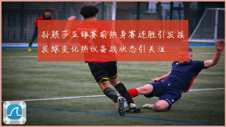 孙颖莎亚锦赛前热身赛连胜引发接发球变化热议备战状态引关注